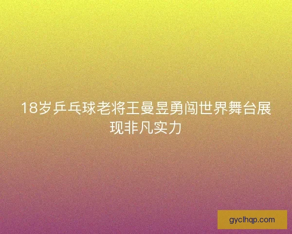 18岁乒乓球老将王曼昱勇闯世界舞台展现非凡实力