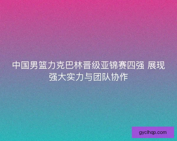 中国男篮力克巴林晋级亚锦赛四强 展现强大实力与团队协作
