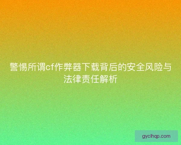 警惕所谓cf作弊器下载背后的安全风险与法律责任解析