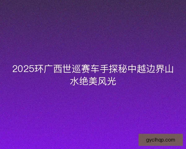 2025环广西世巡赛车手探秘中越边界山水绝美风光