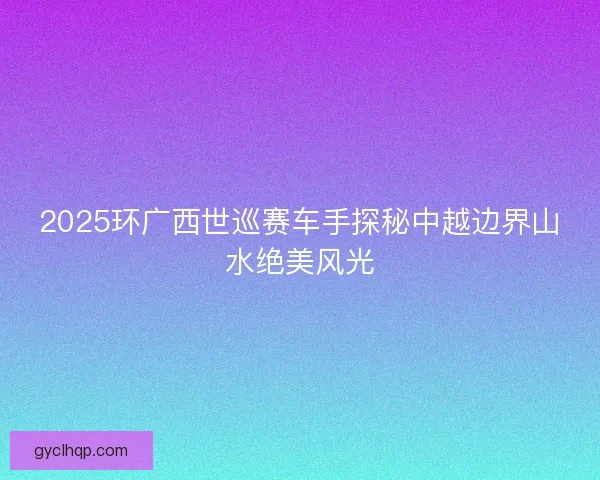 2025环广西世巡赛车手探秘中越边界山水绝美风光
