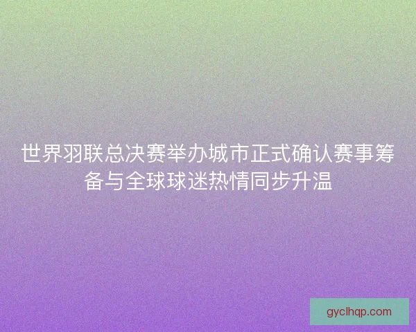 世界羽联总决赛举办城市正式确认赛事筹备与全球球迷热情同步升温